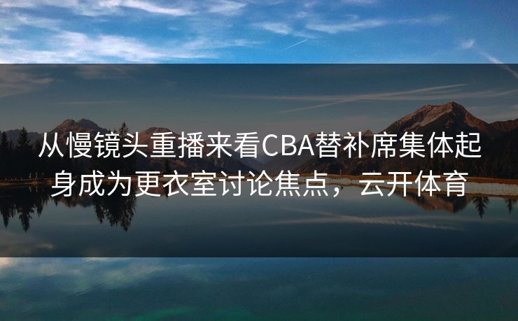 从慢镜头重播来看CBA替补席集体起身成为更衣室讨论焦点，云开体育