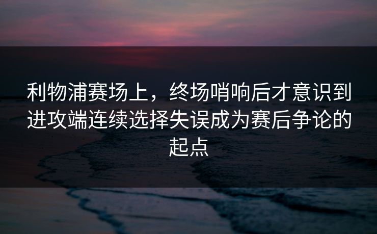 利物浦赛场上，终场哨响后才意识到进攻端连续选择失误成为赛后争论的起点