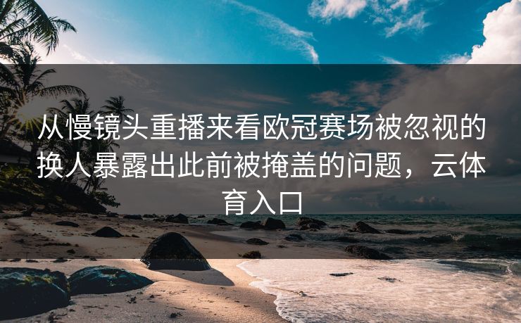 从慢镜头重播来看欧冠赛场被忽视的换人暴露出此前被掩盖的问题，云体育入口