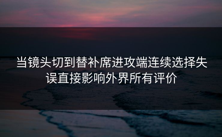 当镜头切到替补席进攻端连续选择失误直接影响外界所有评价