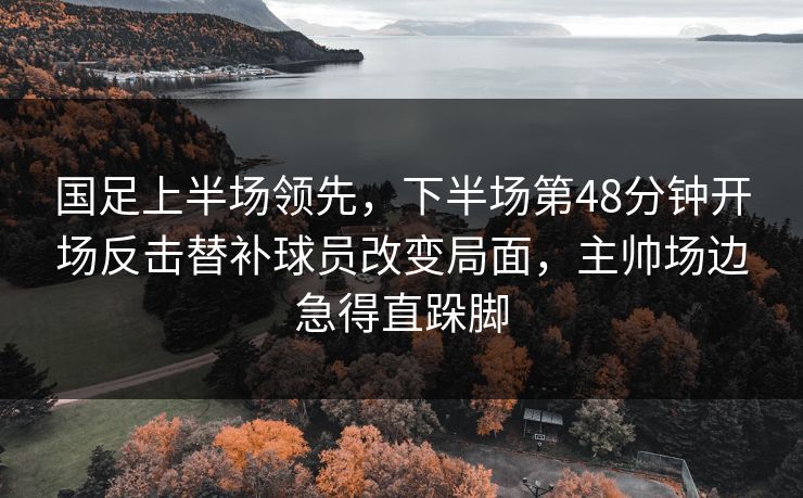 国足上半场领先，下半场第48分钟开场反击替补球员改变局面，主帅场边急得直跺脚