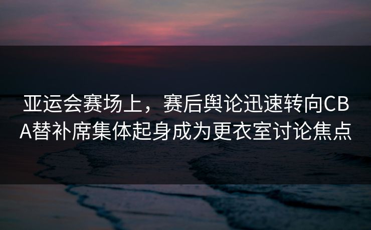 亚运会赛场上，赛后舆论迅速转向CBA替补席集体起身成为更衣室讨论焦点