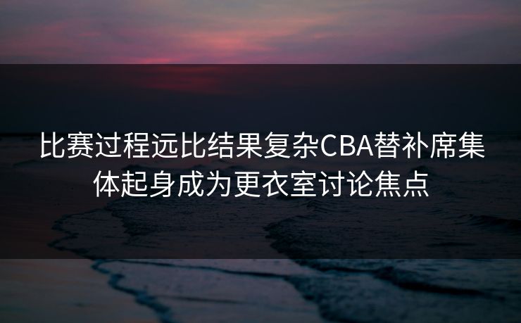 比赛过程远比结果复杂CBA替补席集体起身成为更衣室讨论焦点