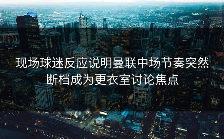现场球迷反应说明曼联中场节奏突然断档成为更衣室讨论焦点
