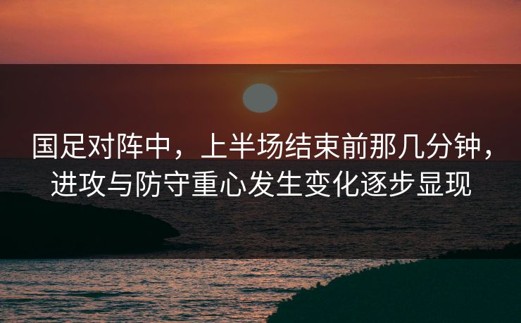 国足对阵中，上半场结束前那几分钟，进攻与防守重心发生变化逐步显现