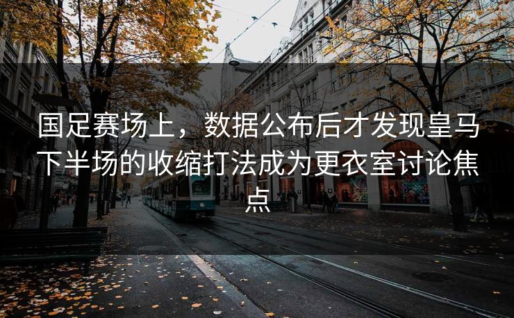 国足赛场上，数据公布后才发现皇马下半场的收缩打法成为更衣室讨论焦点