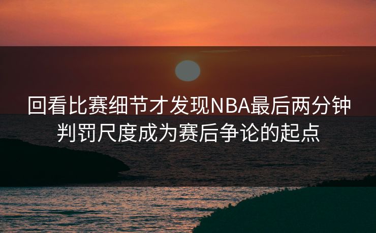 回看比赛细节才发现NBA最后两分钟判罚尺度成为赛后争论的起点