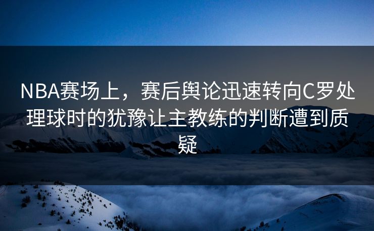 NBA赛场上，赛后舆论迅速转向C罗处理球时的犹豫让主教练的判断遭到质疑