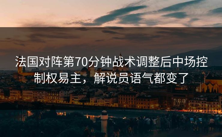 法国对阵第70分钟战术调整后中场控制权易主，解说员语气都变了