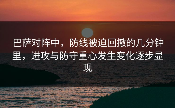 巴萨对阵中，防线被迫回撤的几分钟里，进攻与防守重心发生变化逐步显现