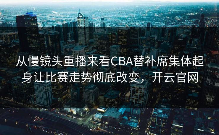 从慢镜头重播来看CBA替补席集体起身让比赛走势彻底改变，开云官网