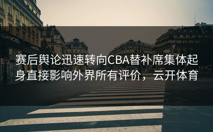 赛后舆论迅速转向CBA替补席集体起身直接影响外界所有评价，云开体育