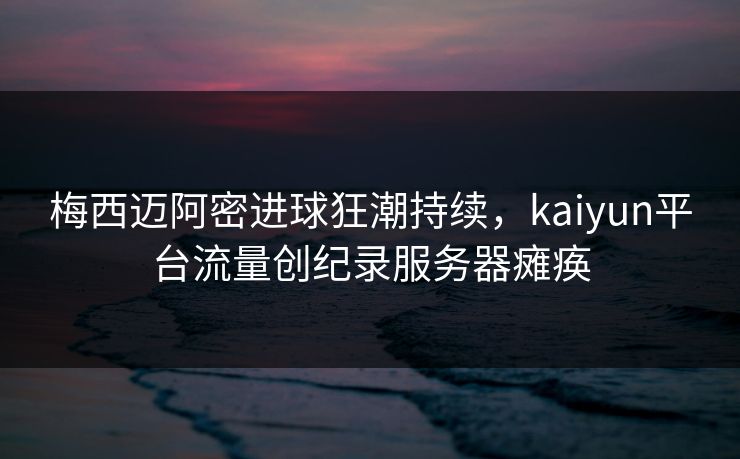 梅西迈阿密进球狂潮持续，kaiyun平台流量创纪录服务器瘫痪
