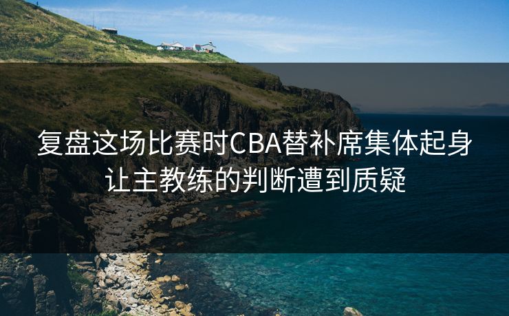 复盘这场比赛时CBA替补席集体起身让主教练的判断遭到质疑