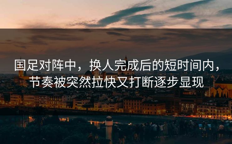 国足对阵中，换人完成后的短时间内，节奏被突然拉快又打断逐步显现