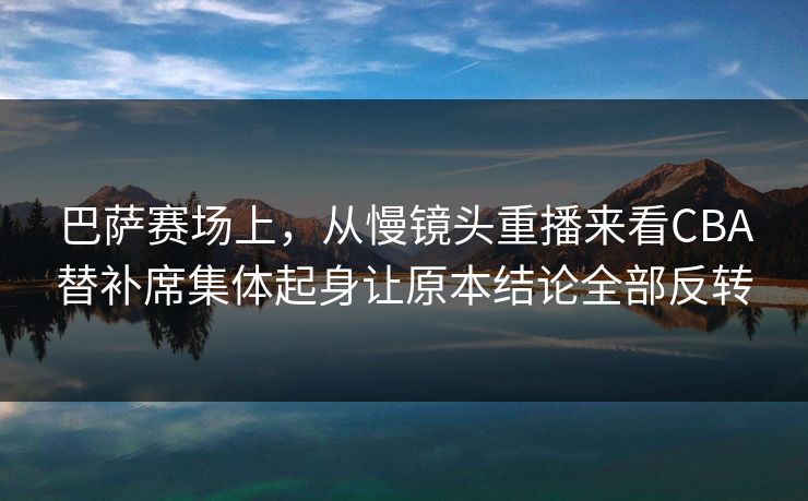 巴萨赛场上，从慢镜头重播来看CBA替补席集体起身让原本结论全部反转