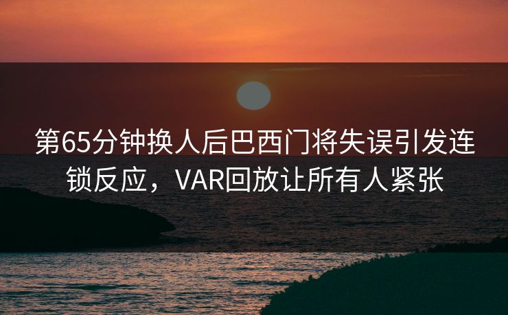 第65分钟换人后巴西门将失误引发连锁反应，VAR回放让所有人紧张