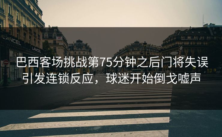 巴西客场挑战第75分钟之后门将失误引发连锁反应，球迷开始倒戈嘘声