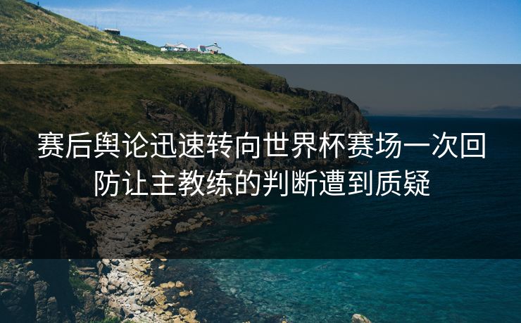 赛后舆论迅速转向世界杯赛场一次回防让主教练的判断遭到质疑