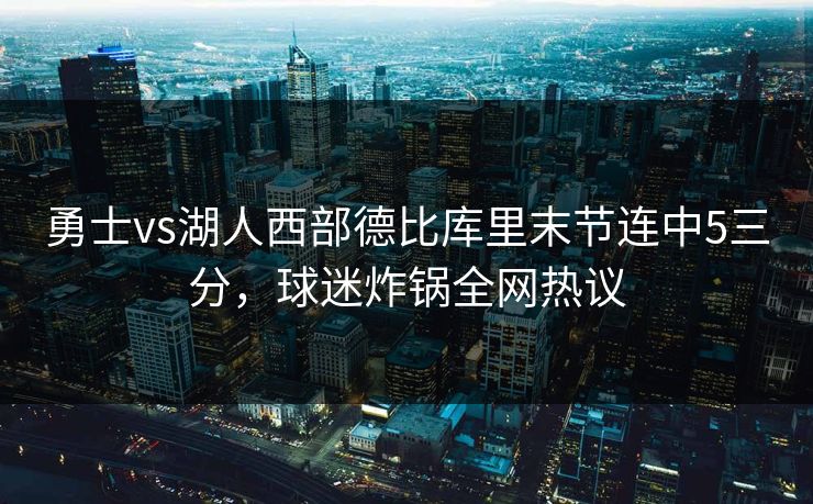 勇士vs湖人西部德比库里末节连中5三分,球迷炸锅全网热议 勇士vs湖人西部德比库里末节连中5三分,球迷炸锅全网热议