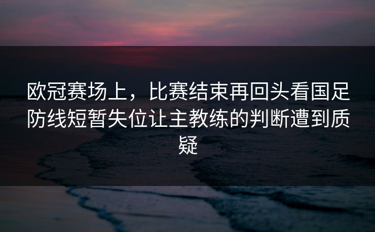 欧冠赛场上，比赛结束再回头看国足防线短暂失位让主教练的判断遭到质疑