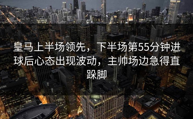 皇马上半场领先，下半场第55分钟进球后心态出现波动，主帅场边急得直跺脚